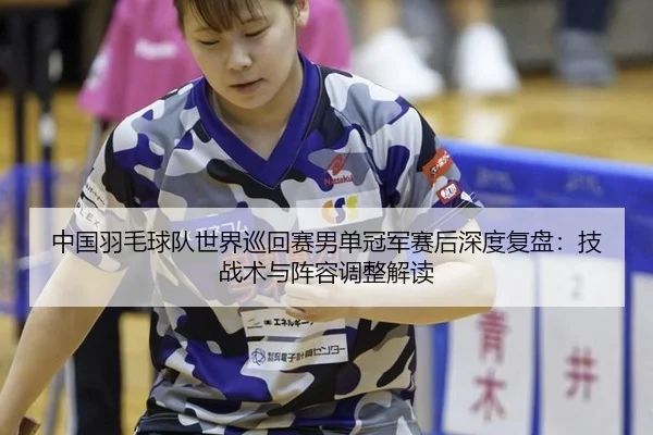 中国羽毛球队世界巡回赛男单冠军赛后深度复盘：技战术与阵容调整解读